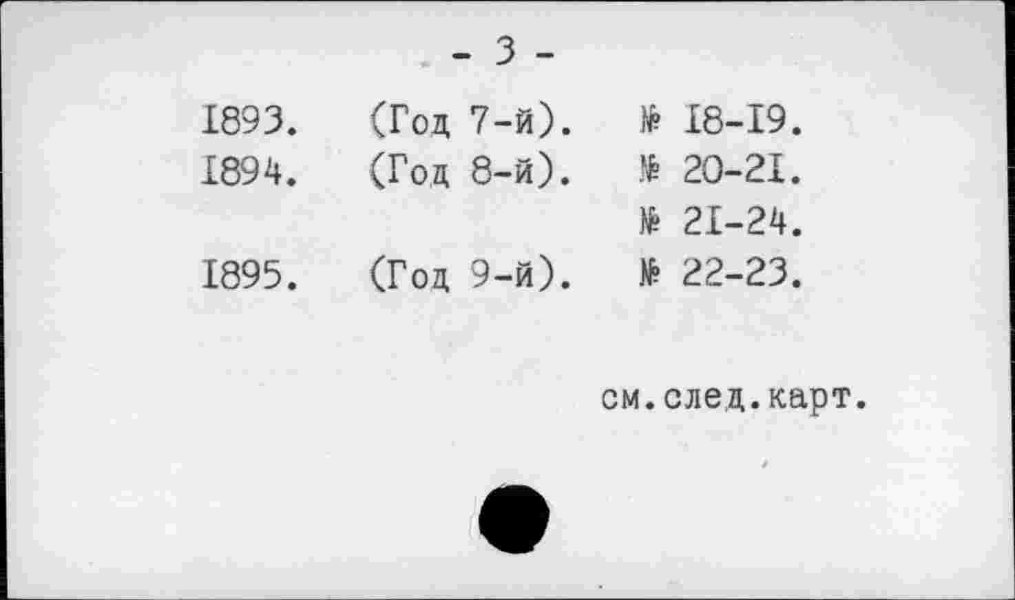 ﻿1893.	(Год 7-й).	№ 18-19.
1894.	(Год 8-й).	№ 20-21.
		» 21-24.
1895.	(Год 9-й).	№ 22-23.
см.след.карт.